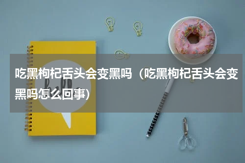 吃黑枸杞舌头会变黑吗（吃黑枸杞舌头会变黑吗怎么回事）