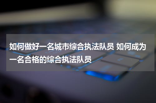 如何做好一名城市综合执法队员 如何成为一名合格的综合执法队员