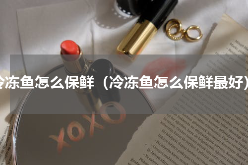 冷冻鱼怎么保鲜（冷冻鱼怎么保鲜最好）
