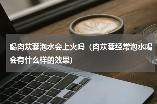 喝肉苁蓉泡水会上火吗（肉苁蓉经常泡水喝会有什么样的效果）