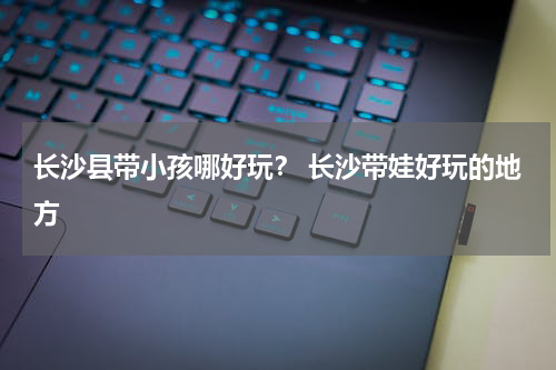 长沙县带小孩哪好玩？ 长沙带娃好玩的地方