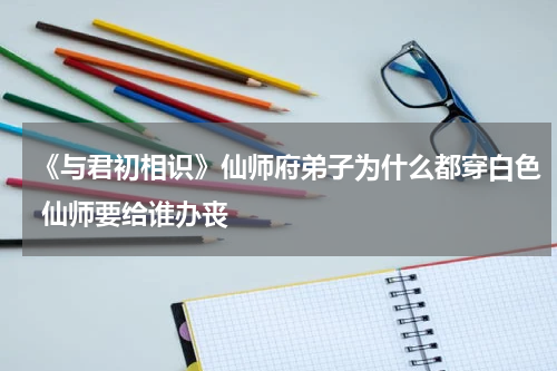 《与君初相识》仙师府弟子为什么都穿白色 仙师要给谁办丧