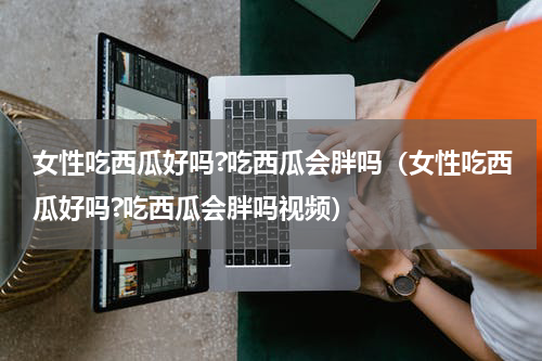 女性吃西瓜好吗?吃西瓜会胖吗（女性吃西瓜好吗?吃西瓜会胖吗视频）