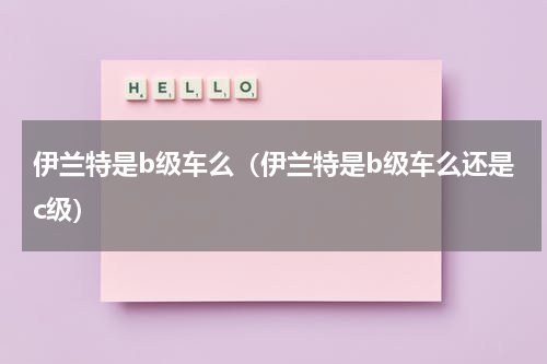 伊兰特是b级车么（伊兰特是b级车么还是c级）