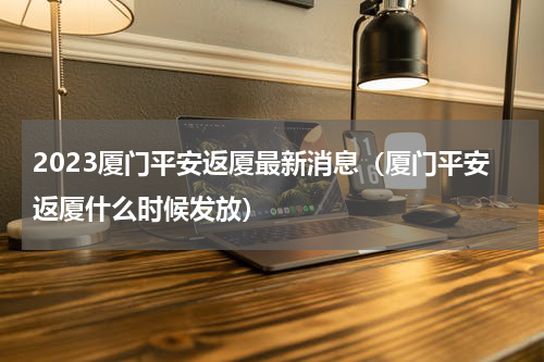 2023厦门平安返厦最新消息（厦门平安返厦什么时候发放）