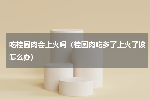 吃桂圆肉会上火吗（桂圆肉吃多了上火了该怎么办）