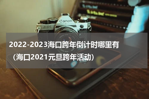 2022-2023海口跨年倒计时哪里有（海口2021元旦跨年活动）
