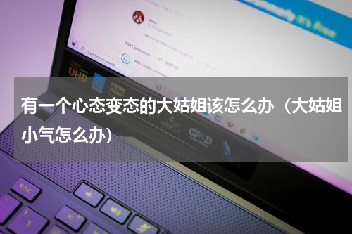 有一个心态变态的大姑姐该怎么办（大姑姐小气怎么办）