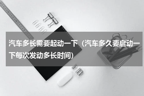 汽车多长需要起动一下（汽车多久要启动一下每次发动多长时间）