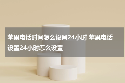 苹果电话时间怎么设置24小时 苹果电话设置24小时怎么设置