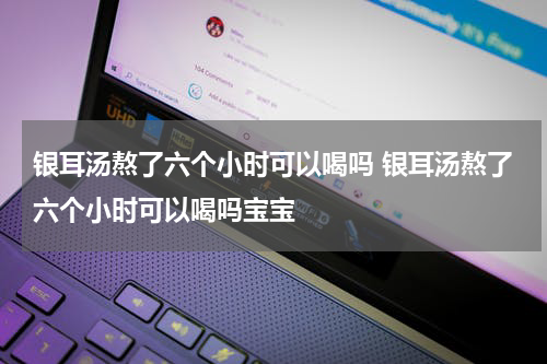银耳汤熬了六个小时可以喝吗 银耳汤熬了六个小时可以喝吗宝宝