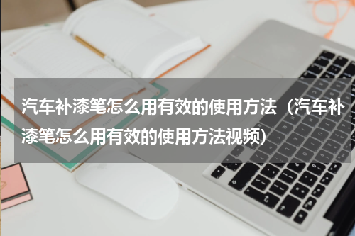 汽车补漆笔怎么用有效的使用方法（汽车补漆笔怎么用有效的使用方法视频）