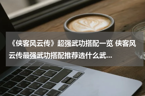 《侠客风云传》超强武功搭配一览 侠客风云传最强武功搭配推荐选什么武...