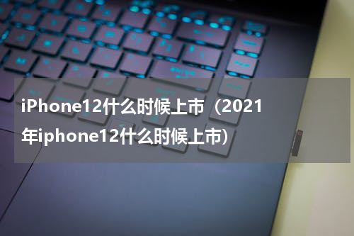 iPhone12什么时候上市（2021年iphone12什么时候上市）