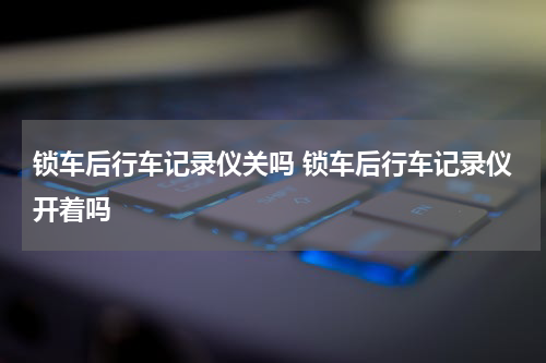 锁车后行车记录仪关吗 锁车后行车记录仪开着吗