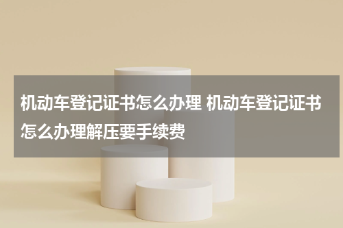 机动车登记证书怎么办理 机动车登记证书怎么办理解压要手续费