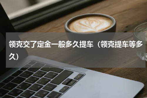 领克交了定金一般多久提车（领克提车等多久）