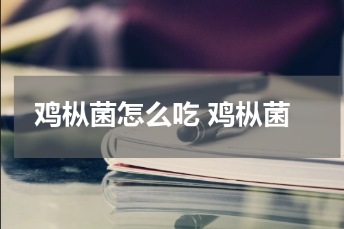 鸡枞菌怎么吃 鸡枞菌