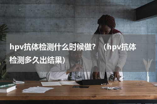 hpv抗体检测什么时候做？（hpv抗体检测多久出结果）