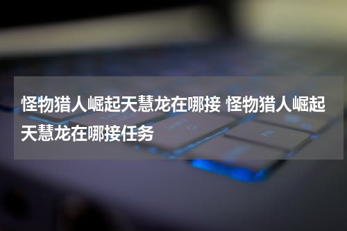 怪物猎人崛起天慧龙在哪接 怪物猎人崛起天慧龙在哪接任务