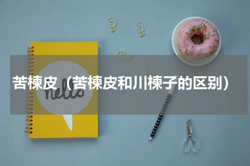 苦楝皮（苦楝皮和川楝子的区别）