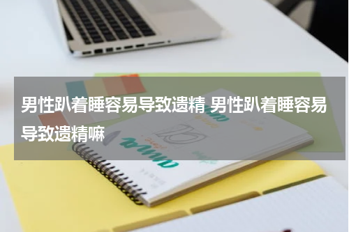 男性趴着睡容易导致遗精 男性趴着睡容易导致遗精嘛