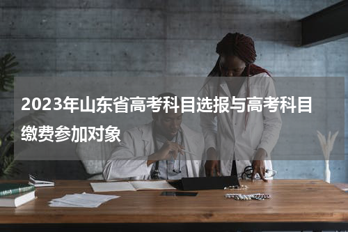 2023年山东省高考科目选报与高考科目缴费参加对象