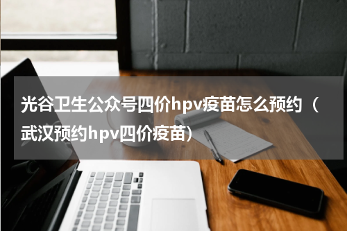 光谷卫生公众号四价hpv疫苗怎么预约（武汉预约hpv四价疫苗）
