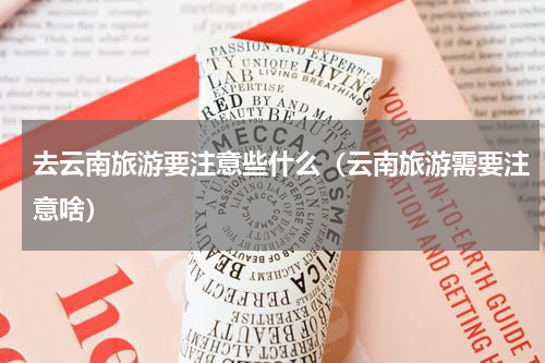 去云南旅游要注意些什么（云南旅游需要注意啥）