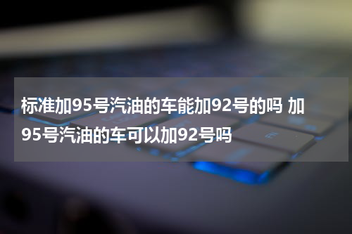 标准加95号汽油的车能加92号的吗 加95号汽油的车可以加92号吗