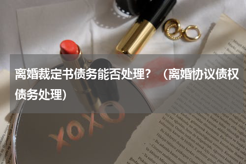 离婚裁定书债务能否处理？（离婚协议债权债务处理）