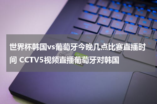 世界杯韩国vs葡萄牙今晚几点比赛直播时间 CCTV5视频直播葡萄牙对韩国