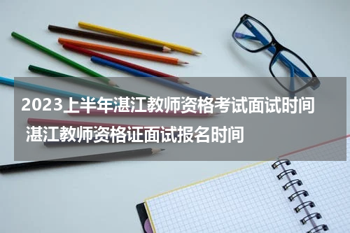 2023上半年湛江教师资格考试面试时间 湛江教师资格证面试报名时间