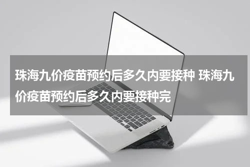 珠海九价疫苗预约后多久内要接种 珠海九价疫苗预约后多久内要接种完