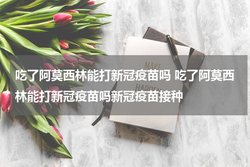 吃了阿莫西林能打新冠疫苗吗 吃了阿莫西林能打新冠疫苗吗新冠疫苗接种