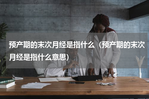预产期的末次月经是指什么（预产期的末次月经是指什么意思）
