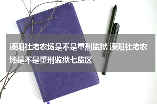 溧阳社渚农场是不是重刑监狱 溧阳社渚农场是不是重刑监狱七监区
