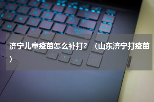 济宁儿童疫苗怎么补打？（山东济宁打疫苗）