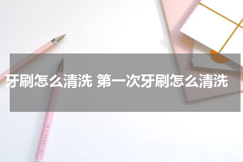 牙刷怎么清洗 第一次牙刷怎么清洗