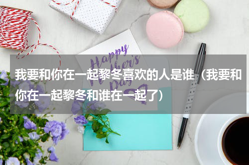 我要和你在一起黎冬喜欢的人是谁（我要和你在一起黎冬和谁在一起了）