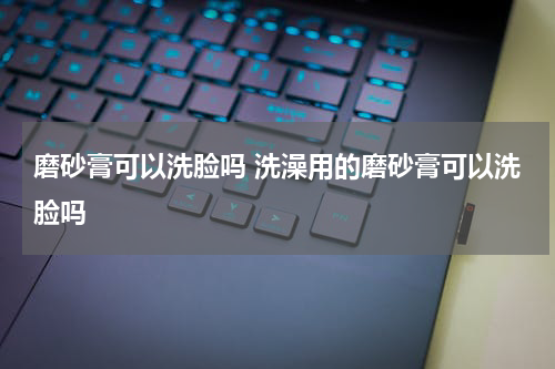 磨砂膏可以洗脸吗 洗澡用的磨砂膏可以洗脸吗