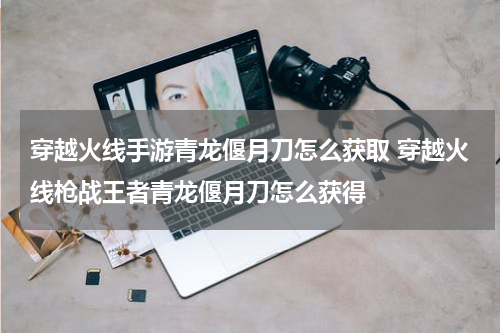 穿越火线手游青龙偃月刀怎么获取 穿越火线枪战王者青龙偃月刀怎么获得