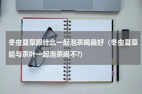 冬虫夏草跟什么一起泡茶喝最好（冬虫夏草能与茶叶一起泡茶喝不?）