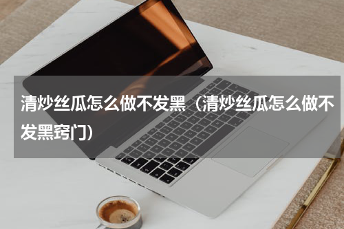 清炒丝瓜怎么做不发黑（清炒丝瓜怎么做不发黑窍门）