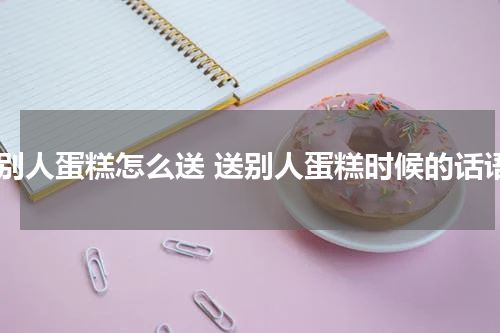 送别人蛋糕怎么送 送别人蛋糕时候的话语