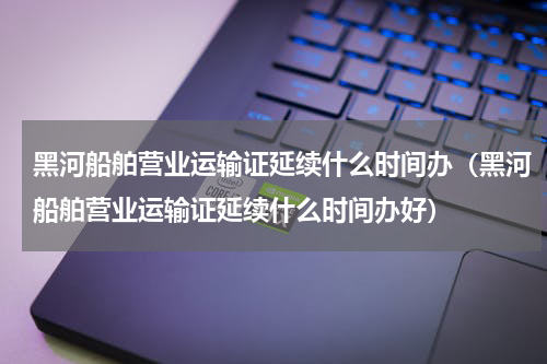 黑河船舶营业运输证延续什么时间办（黑河船舶营业运输证延续什么时间办好）