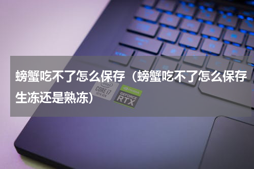 螃蟹吃不了怎么保存（螃蟹吃不了怎么保存生冻还是熟冻）