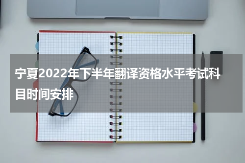 宁夏2022年下半年翻译资格水平考试科目时间安排