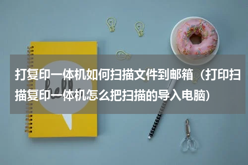 打复印一体机如何扫描文件到邮箱（打印扫描复印一体机怎么把扫描的导入电脑）