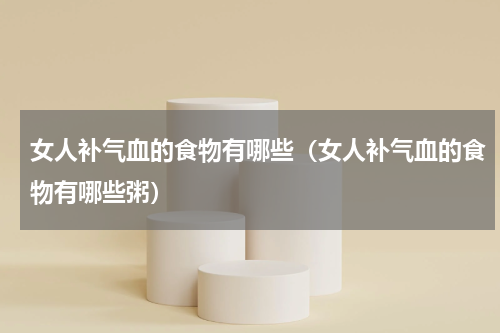 女人补气血的食物有哪些（女人补气血的食物有哪些粥）